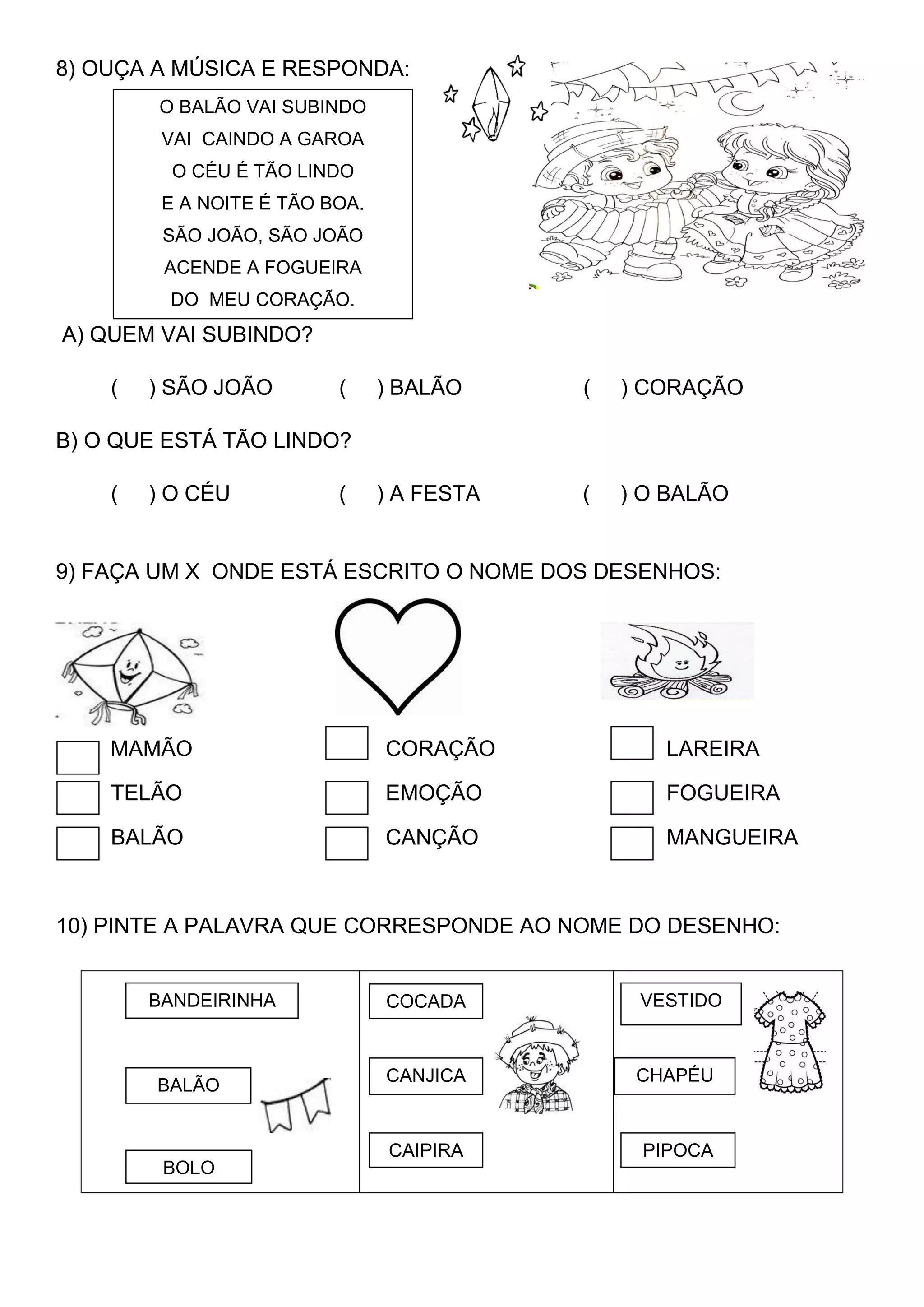 8) OUÇA A MÚSICA E RESPONDA:
A) QUEM VAI SUBINDO?
( ) SÃO JOÃO ( ) BALÃO ( ) CORAÇÃO
B) O QUE ESTÁ TÃO LINDO?
( ) O CÉU ( ) A FESTA ( ) O BALÃO
9) FAÇA UM X ONDE ESTÁ ESCRITO O NOME DOS DESENHOS:
MAMÃO CORAÇÃO LAREIRA
TELÃO EMOÇÃO FOGUEIRA
BALÃO CANÇÃO MANGUEIRA
10) PINTE A PALAVRA QUE CORRESPONDE AO NOME DO DESENHO:
O BALÃO VAI SUBINDO
VAI CAINDO A GAROA
O CÉU É TÃO LINDO
E A NOITE É TÃO BOA.
SÃO JOÃO, SÃO JOÃO
ACENDE A FOGUEIRA
DO MEU CORAÇÃO.
VESTIDO
PIPOCA
BALÃO
BANDEIRINHA
BOLO
COCADA
CANJICA
CAIPIRA
CHAPÉU