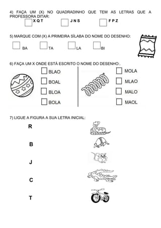4) FAÇA UM (X) NO QUADRADINHO QUE TEM AS LETRAS QUE A
PROFESSORA DITAR:
X Q T J N S F P Z
5) MARQUE COM (X) A PRIMEIRA SÍLABA DO NOME DO DESENHO:
BA TA LA BI
6) FAÇA UM X ONDE ESTÁ ESCRITO O NOME DO DESENHO:.
7) LIGUE A FIGURA A SUA LETRA INICIAL:
R
B
J
C
T
 