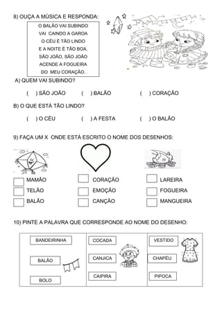 8) OUÇA A MÚSICA E RESPONDA:
A) QUEM VAI SUBINDO?
( ) SÃO JOÃO ( ) BALÃO ( ) CORAÇÃO
B) O QUE ESTÁ TÃO LINDO?
( ) O CÉU ( ) A FESTA ( ) O BALÃO
9) FAÇA UM X ONDE ESTÁ ESCRITO O NOME DOS DESENHOS:
MAMÃO CORAÇÃO LAREIRA
TELÃO EMOÇÃO FOGUEIRA
BALÃO CANÇÃO MANGUEIRA
10) PINTE A PALAVRA QUE CORRESPONDE AO NOME DO DESENHO:
O BALÃO VAI SUBINDO
VAI CAINDO A GAROA
O CÉU É TÃO LINDO
E A NOITE É TÃO BOA.
SÃO JOÃO, SÃO JOÃO
ACENDE A FOGUEIRA
DO MEU CORAÇÃO.
VESTIDO
PIPOCA
BALÃO
BANDEIRINHA
BOLO
COCADA
CANJICA
CAIPIRA
CHAPÉU
 