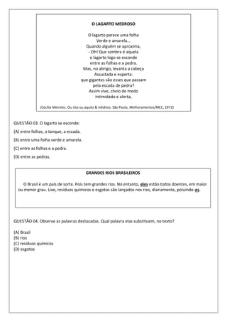 QUESTÃO 03. O lagarto se esconde:
(A) entre folhas, o tanque, a escada.
(B) entre uma folha verde e amarela.
(C) entre as folhas e a pedra.
(D) entre as pedras.
QUESTÃO 04. Observe as palavras destacadas. Qual palavra elas substituem, no texto?
(A) Brasil
(B) rios
(C) resíduos químicos
(D) esgotos
O LAGARTO MEDROSO
O lagarto parece uma folha
Verde e amarela...
Quando alguém se aproxima,
- Oh! Que sombra é aquela
o lagarto logo se esconde
entre as folhas e a pedra.
Mas, no abrigo, levanta a cabeça
Assustada e esperta:
que gigantes são esses que passam
pela escada de pedra?
Assim vive, cheio de medo
intimidado e alerta,
(Cecília Meireles. Ou isto ou aquilo & inéditos. São Paulo, Melhoramentos/MEC, 1972)
GRANDES RIOS BRASILEIROS
O Brasil é um país de sorte. Pois tem grandes rios. No entanto, eles estão todos doentes, em maior
ou menor grau. Lixo, resíduos químicos e esgotos são lançados nos rios, diariamente, poluindo-os.
 