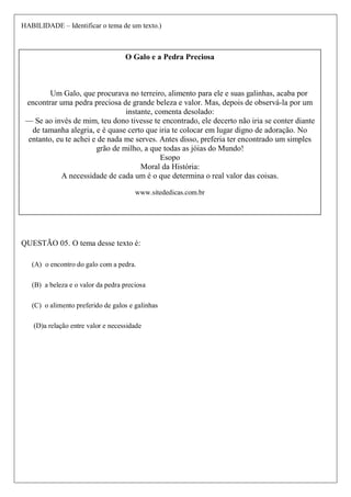 HABILIDADE – Identificar o tema de um texto.)
O tema desse texto é
1. o encontro do galo com a pedra.
2. a beleza e o valor da pedra preciosa
3. o alimento preferido de galos e galinhas
4. a relação entre valor e necessidade
QUESTÃO 05. O tema desse texto é:
(A) o encontro do galo com a pedra.
(B) a beleza e o valor da pedra preciosa
(C) o alimento preferido de galos e galinhas
(D)a relação entre valor e necessidade
O Galo e a Pedra Preciosa
Um Galo, que procurava no terreiro, alimento para ele e suas galinhas, acaba por
encontrar uma pedra preciosa de grande beleza e valor. Mas, depois de observá-la por um
instante, comenta desolado:
— Se ao invés de mim, teu dono tivesse te encontrado, ele decerto não iria se conter diante
de tamanha alegria, e é quase certo que iria te colocar em lugar digno de adoração. No
entanto, eu te achei e de nada me serves. Antes disso, preferia ter encontrado um simples
grão de milho, a que todas as jóias do Mundo!
Esopo
Moral da História:
A necessidade de cada um é o que determina o real valor das coisas.
www.sitededicas.com.br
 