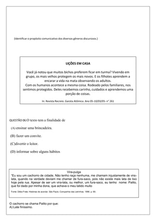 (Identificar o propósito comunicativo dos diversos gêneros discursivos.)
QUESTÃO 06.O texto tem a finalidade de
(A) ensinar uma brincadeira.
(B) fazer um convite.
(C)divertir o leitor.
(D) informar sobre alguns hábitos
O cachorro se chama Palito por que:
A) Late finíssimo.
LIÇÕES EM CASA
Você já notou que muitos bichos preferem ficar em turma? Vivendo em
grupo, os mais velhos protegem os mais novos. E os filhotes aprendem a
encarar a vida na mata observando os adultos.
Com os humanos acontece a mesma coisa. Rodeado pelos familiares, nos
sentimos protegidos. Deles recebemos carinho, cuidados e aprendemos uma
porção de coisas.
In: Revista Recreio. Garota Atômica. Ano 05-10/03/05- n° 261
Vira-pulga
“Eu sou um cachorro de cidade. Não tenho raça nenhuma, me chamam injustamente de vira-
lata, quando na verdade deviam me chamar de fura-saco, pois não existe mais lata de lixo
hoje pela rua. Apesar de ser um vira-lata, ou melhor, um fura-saco, eu tenho nome: Palito,
que foi dado por minha dona, que achava o meu latido muito
Fonte: Diléa Frate. Histórias de acordar. São Paulo. Companhia das Letrinhas. 1996. p. 69.
 
