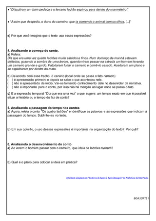● “Discutiram um bom pedaço e o terceiro ladrão espirrou para dentro do marmeleiro.”
● “Assim que despediu, o dono do carneiro, que ia comendo o animal com os olhos, [...]”
e) Por que você imagina que o texto usa essas expressões?
4. Analisando o começo do conto.
a) Releia:
Diz que era uma vez quatro ladrões muito sabidos e finos. Num domingo de manhã estavam
deitados, gozando a sombra de uma árvore, quando viram passar na estrada um homem levando
um carneiro grande e gordo. Palpitaram furtar o carneiro e comê-lo assado. Acertaram um plano e
se espalharam por dentro do mato.
b) De acordo com esse trecho, o cenário (local onde se passa o fato narrado)
( ) é apresentado primeiro e depois se sabe o que aconteceu nele.
( ) não é apresentado de início. Vai-se tomando conhecimento dele no desenrolar da narrativa.
( ) não é importante para o conto, por isso não há menção ao lugar onde se passa o fato.
c) E a expressão temporal “Diz que era uma vez” o que sugere: um tempo exato em que é possível
situar a história ou o tempo do faz de conta?
5. Analisando a passagem do tempo nos contos
a) Agora, releia o conto “Os quatro ladrões” e identifique as palavras e as expressões que indicam a
passagem do tempo. Sublinhe-as no texto.
b) Em sua opinião, o uso dessas expressões é importante na organização do texto? Por quê?
6. Analisando o desenvolvimento do conto
a) Ao verem o homem passar com o carneiro, que ideia os ladrões tiveram?
b) Qual é o plano para colocar a ideia em prática?
Atividade adaptada do "Caderno de Apoio e Aprendizagem" da Prefeitura de São Paulo.
BOA SORTE !
 