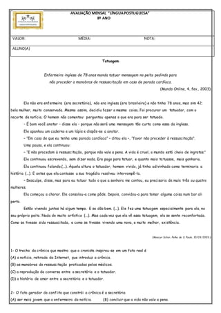 AVALIAÇÃO MENSAL “LÍNGUAPOSTUGUESA”
8º ANO
VALOR: MÉDIA: NOTA:
ALUNO(A)
Tatuagem
Enfermeira inglesa de 78 anos manda tatuar mensagem no peito pedindo para
não proceder a manobras de ressuscitação em caso de parada cardíaca.
(Mundo Online, 4, fev., 2003)
Ela não era enfermeira (era secretária), não era inglesa (era brasileira) e não tinha 78 anos, mas sim 42;
bela mulher, muito conservada. Mesmo assim, decidiu fazer a mesma coisa. Foi procurar um tatuador, com o
recorte da notícia. O homem não comentou: perguntou apenas o que era para ser tatuado.
– É bom você anotar – disse ela – porque não será uma mensagem tão curta como essa da inglesa.
Ele apanhou um caderno e um lápis e dispôs-se a anotar.
– “Em caso de que eu tenha uma parada cardíaca” – ditou ela –, “favor não proceder à ressuscitação”.
Uma pausa, e ela continuou:
– “E não procedam à ressuscitação, porque não vale a pena. A vida é cruel, o mundo está cheio de ingratos.”
Ele continuou escrevendo, sem dizer nada. Era pago para tatuar, e quanto mais tatuasse, mais ganharia.
Ela continuou falando.(...). Àquela altura o tatuador, homem vivido, já tinha adivinhado como terminaria a
história (...). E antes que ela contasse a sua tragédia resolveu interrompê-la.
– Desculpe, disse, mas para eu tatuar tudo o que a senhora me contou, eu precisaria de mais três ou quatro
mulheres.
Ela começou a chorar. Ele consolou-a como pôde. Depois, convidou-a para tomar alguma coisa num bar ali
perto.
Estão vivendo juntos há algum tempo. E se dão bem. (...). Ele fez uma tatuagem especialmente para ela, no
seu próprio peito. Nada de muito artístico (...). Mas cada vez que ela vê essa tatuagem, ela se sente reconfortada.
Como se tivesse sido ressuscitada, e como se tivesse vivendo uma nova, e muito melhor, existência.
(Moacyr Scliar, Folha de S. Paulo, 10/03/2003.)
1- O trecho da crônica que mostra que o cronista inspirou-se em um fato real é
(A) a notícia, retirada da Internet, que introduz a crônica.
(B) as manobras de ressuscitação praticadas pelos médicos.
(C) a reprodução da conversa entre a secretária e o tatuador.
(D) a história de amor entre a secretária e o tatuador.
2- O fato gerador do conflito que constrói a crônica é a secretária
(A) ser mais jovem que a enfermeira da notícia. (B) concluir que a vida não vale a pena.
 