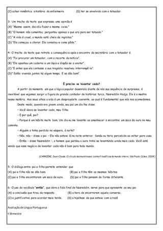 (C) achar romântica a história da enfermeira (D) ter se envolvido com o tatuador.
3- Um trecho do texto que expressa uma opinião é
(A) “Mesmo assim, decidiu fazer a mesma coisa.”
(B) “O homem não comentou; perguntou apenas o que era para ser tatuado.”
(C) “A vida é cruel, o mundo está cheio de ingratos.”
(D) “Ela começou a chorar. Ele consolou-a como pôde.”
4- O trecho do texto que retrata a consequência após o encontro da secretária com o tatuador é
(A) “Foi procurar um tatuador, com o recorte da notícia”.
(B) “Ele apanhou um caderno e um lápis e dispôs-se a anotar”.
(C) “E antes que ela contasse a sua tragédia resolveu interrompê-la”.
(D)” Estão vivendo juntos há algum tempo. E se dão bem”.
É preciso se levantar cedo?
A partir do momento em que a lógica popular desenrola diante de nós sua sequência de surpresas, é
inevitável que vejamos surgir a figura do grande contador de histórias turco, Nasreddin Hodja. Ele é o mestre
nessa matéria. Aos seus olhos a vida é um despropósito coerente, ao qual é fundamental que nós nos acomodemos.
Deste modo, quando era jovem ainda, seu pai um dia lhe disse:
– Você devia se levantar cedo, meu filho.
– E por quê, pai?
– Porque é um hábito muito bom. Um dia eu me levantei ao amanhecer e encontrei um saco de ouro no meu
caminho.
– Alguém o tinha perdido na véspera, à noite?
– Não, não – disse o pai. – Ele não estava lá na noite anterior. Senão eu teria percebido ao voltar para casa.
– Então – disse Nasreddin –, o homem que perdeu o ouro tinha se levantando ainda mais cedo. Você está
vendo que esse negócio de levantar cedo não é bom para todo mundo.
(CARRIÈRE, Jean-Claude. O círculo dosmentirosos: contosfilosóficosdo mundo inteiro. São Paulo: Códex, 2004.)
5- O diálogo entre pai e filho permite entender que
(A) pai e filho não se dão bem. (B) pai e filho têm os mesmos hábitos.
(C) pai e filho encontraram um saco de ouro. (D) pai e filho pensam de forma diferente.
6- O uso do vocábulo “então”, que abre a fala final de Nasreddin, serve para que apresente ao seu pai
(A) a conclusão que tirou da resposta. (B) a hora de encerrarem aquela conversa.
(C) a justificativa para acordar mais tarde. (D) a hipótese de que estava com a razã
Avaliaçãode Língua Portuguesa
II Bimestre
 