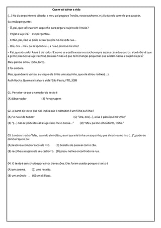 Quem vai salvar a vida
(...) Nodiaseguinte erasábado,e meupai pegouo Trovão,nossocachorro, e já iasaindocom ele pra passear.
Eu entãoperguntei:
– Ô,pai,que tal levarum saquinhoparapegara sujeiradoTrovão?
– Pegara sujeira? – ele perguntou.
– Então,pai,não se pode deixarsujeiranomeiodarua...
– Ora,ora – meupai respondeu –,a rua é pra issomesmo!
– Pai,que absurdo!A rua é de todos!É como se você levasse seucachorropra sujara casa dos outros.Você nãovê que
a gente pisanessasujeirae traz pra casa? Não vê que temcrianças pequenasque andamnarua e sujamos pés?
Meu pai me olhoutorto,torto.
E foi embora.
Mas, quandoele voltou,euvi que ele tinhaumsaquinho,que eleatirounolixo(...).
Ruth Rocha.Quemvai salvara vida?São Paulo,FTD,2009
01. Percebe-seque onarradordo textoé
(A) Observador (B) Personagem
02. A parte do textoque nosindicaque o narrador é um filhooufilhaé
(A) “A rua é de todos!” (C) “Ora, ora(...),arua é para issomesmo!”
(B) “(...) nãose pode deixarasujeiranomeiodarua...” (D) “Meu pai me olhoutorto,torto.”
03. Lendoo trecho“Mas, quandoele voltou,euvi que ele tinhaumsaquinho,que ele atirounolixo(...)”,pode-se
concluirque o pai:
(A) resolveucomprarsacosde lixo. (C) desistiude passearcomo cão.
(B) recolheuasujeirade seucachorro. (D) pisounolixoencontradonarua.
04. O textoé constituídoporváriostravessões.Elesforamusadosporque otextoé
(A) umpoema. (C) umareceita.
(B) um anúncio . (D) um diálogo.
 