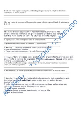 2- Cite um ponto negativo e um ponto positivo lançados pelo texto 2 em relação ao Brasil ser a
sede da copa do mundo em 2014?
________________________________________________________________________________
________________________________________________________________________________
________________________________________________________________________________
________________________________________
3-Por que o autor do texto usou a fábula da gralha para se referir à responsabilidade de sediar a copa
de 2014?
________________________________________________________________________________
________________________________________________________________________________
__________________________________________________
4-No trecho: “Sei que se pensarmos nos elementos favoráveis nós não
enxergaremos os problemas e o grande desafio que temos pela frente.”
a) Retire desse trecho um verbo no futuro do presente simples:
_______________________________________________________
b) Agora, passe o verbo acima para a forma de futuro composta.
______________________________________________________________________
c) Qual forma (do futuro simples ou composto ) é mais informal?
_____________________________________________________________________
5- No trecho: “...e a partir de agora vamos encarar esse desafio de frente.”
a) Retire a forma de futuro composta:___________________________
b) Transcreva o trecho passando para a forma de futuro composta.
______________________________________________________________________

6- No trecho: “Bem, a verdade é que existem alguns argumentos favoráveis: que com
esse evento o número de empregos e turistas aumentará, haverá uma grande
melhoria na infraestrutura.”
a) No trecho os verbos em destaque estão no futuro do presente, transcreva o trecho passando os
verbos para o futuro do pretérito.
________________________________________________________________________________
____________________________________________________________
b) Houve mudança de sentido quando você passou os verbos para o futuro do pretérito? Qual?
________________________________________________________________________________
____________________________________________________________

7- No trecho : “(...)que não são muito valorizadas por aqui e que atrapalham a vida
de muitos brasileiros trabalham todos os dias sem ter muitos de seus
direitos(...)”
O verbo em destaque no trecho está no presente. Assinale a alternativa que
melhor corresponde ao uso do presente no trecho:
( ) uma verdade absoluta.
( ) Uma ação que acontece no momento em que se fala.
( ) Uma ação cotidiana.
 