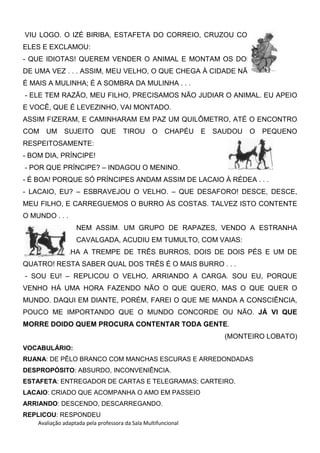 Avaliação adaptada pela professora da Sala Multifuncional
VIU LOGO. O IZÉ BIRIBA, ESTAFETA DO CORREIO, CRUZOU COM
ELES E EXCLAMOU:
- QUE IDIOTAS! QUEREM VENDER O ANIMAL E MONTAM OS DOIS
DE UMA VEZ . . . ASSIM, MEU VELHO, O QUE CHEGA À CIDADE NÃO
É MAIS A MULINHA; É A SOMBRA DA MULINHA . . .
- ELE TEM RAZÃO, MEU FILHO, PRECISAMOS NÃO JUDIAR O ANIMAL. EU APEIO
E VOCÊ, QUE É LEVEZINHO, VAI MONTADO.
ASSIM FIZERAM, E CAMINHARAM EM PAZ UM QUILÔMETRO, ATÉ O ENCONTRO
COM UM SUJEITO QUE TIROU O CHAPÉU E SAUDOU O PEQUENO
RESPEITOSAMENTE:
- BOM DIA, PRÍNCIPE!
- POR QUE PRÍNCIPE? – INDAGOU O MENINO.
- É BOA! PORQUE SÓ PRÍNCIPES ANDAM ASSIM DE LACAIO À RÉDEA . . .
- LACAIO, EU? – ESBRAVEJOU O VELHO. – QUE DESAFORO! DESCE, DESCE,
MEU FILHO, E CARREGUEMOS O BURRO ÀS COSTAS. TALVEZ ISTO CONTENTE
O MUNDO . . .
NEM ASSIM. UM GRUPO DE RAPAZES, VENDO A ESTRANHA
CAVALGADA, ACUDIU EM TUMULTO, COM VAIAS:
- HU! HU! OLHA A TREMPE DE TRÊS BURROS, DOIS DE DOIS PÉS E UM DE
QUATRO! RESTA SABER QUAL DOS TRÊS É O MAIS BURRO . . .
- SOU EU! – REPLICOU O VELHO, ARRIANDO A CARGA. SOU EU, PORQUE
VENHO HÁ UMA HORA FAZENDO NÃO O QUE QUERO, MAS O QUE QUER O
MUNDO. DAQUI EM DIANTE, PORÉM, FAREI O QUE ME MANDA A CONSCIÊNCIA,
POUCO ME IMPORTANDO QUE O MUNDO CONCORDE OU NÃO. JÁ VI QUE
MORRE DOIDO QUEM PROCURA CONTENTAR TODA GENTE.
(MONTEIRO LOBATO)
VOCABULÁRIO:
RUANA: DE PÊLO BRANCO COM MANCHAS ESCURAS E ARREDONDADAS
DESPROPÓSITO: ABSURDO, INCONVENIÊNCIA.
ESTAFETA: ENTREGADOR DE CARTAS E TELEGRAMAS; CARTEIRO.
LACAIO: CRIADO QUE ACOMPANHA O AMO EM PASSEIO
ARRIANDO: DESCENDO, DESCARREGANDO.
REPLICOU: RESPONDEU
 