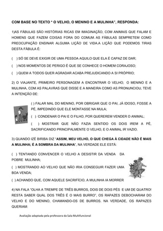 Avaliação adaptada pela professora da Sala Multifuncional
COM BASE NO TEXTO * O VELHO, O MENINO E A MULINHA”, RESPONDA:
1)AS FÁBULAS SÃO HISTÓRIAS RICAS EM IMAGINAÇÃO, COM ANIMAIS QUE FALAM E
HOMENS QUE FAZEM COISAS FORA DO COMUM. AS FÁBULAS SEMPRETEM COMO
PREOCUPAÇÃO ENSINAR ALGUMA LIÇÃO DE VIDA.A LIÇÃO QUE PODEMOS TIRAS
DESTA FÁBULA É:
( ) SÓ SE DEVE EXIGIR DE UMA PESSOA AQUILO QUE ELA É CAPAZ DE DAR;
( ) NOS MOMENTOS DE PERIGO É QUE SE CONHECE O HOMEM CORAJOSO;
( ) QUEM A TODOS QUER AGRADAR ACABA PREJUDICANDO A SI PRÓPRIO;
2) O VIAJANTE, PRIMEIRO PERSONAGEM A ENCONTRAR O VELHO, O MENINO E A
MULINHA, COM AS PALAVRAS QUE DISSE E A MANEIRA COMO AS PRONUNCIOU, TEVE
A INTENÇÃO DE:
( ) FALAR MAL DO MENINO, POR OBRIGAR QUE O PAI, JÁ IDOSO, FOSSE A
PÉ, IMPEDINDO QUE ELE MONTASSE NA MULA;
( ) CONDENAR O PAI E O FILHO, POR QUEREREM VENDER O ANIMAL;
( ) MOSTRAR QUE NÃO FAZIA SENTIDO OS DOIS IREM A PÉ,
SACRIFICANDO PRINCIPALMENTE O VELHO, E O ANIMAL IR VAZIO.
3) QUANDO IZÉ BIRIBA DIZ “ASSIM, MEU VELHO, O QUE CHEGA À CIDADE NÃO É MAIS
A MULINHA; É A SOMBRA DA MULINHA”, NA VERDADE ELE ESTÁ:
( ) TENTANDO CONVENCER O VELHO A DESISTIR DA VENDA DA
POBRE MULINHA;
( ) MOSTRANDO AO VELHO QUE NÃO IRIA CONSEGUIR FAZER UMA
BOA VENDA;
( ) ACHANDO QUE, COM AQUELE SACRIFÍCIO, A MULINHA IA MORRER
4) NA FALA “OLHA A TREMPE DE TRÊS BURROS, DOIS DE DOIS PÉS E UM DE QUATRO!
RESTA SABER QUAL DOS TRÊS É O MAIS BURRO”, OS RAPAZES DEBOCHARAM DO
VELHO E DO MENINO, CHAMANDO-OS DE BURROS. NA VERDADE, OS RAPAZES
QUERIAM:
 
