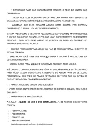 Avaliação adaptada pela professora da Sala Multifuncional
( ) DISTRAÍ-LOS PARA QUE SUPORTASSEM MELHOR O PESO DO ANIMAL QUE
CARREGAVAM:
( ) DIZER QUE ELES PODERIAM ENCONTRAR UMA FORMA MAIS ESPERTA DE
CHAMAR A ATENÇÃO, SEM TER QUE CARREGAR O ANIMAL NAS COSTAS:
( )MOSTRAR QUE ELES ESTAVAM AGINDO COMO IDIOTAS, POR ESTAREM
CARREGANDO O ANIMAL, EM VEZ DE IREM MONTADOS:
5) PARA FALAR COMO O VELHINHO, QUANDO ELE DIZ “POUCO ME IMPORTANDO QUE
O MUNDO CONCORDE OU NÃO”, É PRECISO USAR CORRETAMENTE OS PRONOMES
PESSOAIS . QUAL DOS ITENS ABAIXO SE VERIFICA UM ERRO NO EMPREGO DO
PRONOME SUBLINHADO NA FALA:
( ) QUANDO FOMOS COMPRAR A MULINHA, NÃO SE DEMOS O TRABALHO DE VER SE
ESTAVA FERRADA.
( ) MEU FILHO, VOCÊ SABE QUE PARA EUVENDER A MULINHA É PRECISO QUE ELA
ESTEJA BEM TRATADA.
( ) FICOU CLARO PARA MIMQUE É IMPOSSÍVEL AGRADAR TODO MUNDO.
6) É COMUM O CONTADOR DE UMA HISTÓRIA INTERROMPER O QUE ESTÁ CONTANDO
PARA FAZER ALGUM COMENTÁRIO A RESPEITO DE ALGUM FATO OU DE ALGUM
PERSONAGEM. DOS TRECHOS ABAIXO RETIRADOS DO TEXTO, NÃO HÁ DÚVIDA DE
QUE SE TRATA DE UM COMENTÁRIO O TRECHO:
( ) “TAPAR A BOCA DO MUNDO, QUE BOBAGEM!”
( ) “OIZÉ BIRIBA, ENTREGADOR DE TELEGRAMAS DO CORREIO, CRUZOU COM ELES E
EXCLAMOU:”
( ) “O MENINO FOI E TROUXE A MULA.
7) A FALA “ - QUERO SÓ VER O QUE DIZEM AGORA...” , DE ACORDO COM O TEXTO,
FOI DITA:
( ) PELO VIAJANTE;
( ) PELO MENINO;
( ) PELO VELHO;
( ) PELAS LAVADEIRAS
 