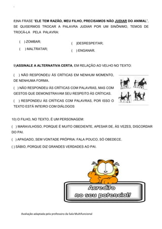 Avaliação adaptada pela professora da Sala Multifuncional
.
8)NA FRASE “ELE TEM RAZÃO, MEU FILHO, PRECISAMOS NÃO JUDIAR DO ANIMAL”,
SE QUISERMOS TROCAR A PALAVRA JUDIAR POR UM SINÔNIMO, TEMOS DE
TROCÁ-LA PELA PALAVRA:
( ) ZOMBAR;
( ) MALTRATAR;
( )DESRESPEITAR;
( ) ENGANAR.
9)ASSINALE A ALTERNATIVA CERTA, EM RELAÇÃO AO VELHO NO TEXTO:
( ) NÃO RESPONDEU ÀS CRÍTICAS EM NENHUM MOMENTO,
DE NENHUMA FORMA.
( ) NÃO RESPONDEU ÀS CRÍTICAS COM PALAVRAS, MAS COM
GESTOS QUE DEMONSTRAVAM SEU RESPEITO ÀS CRÍTICAS.
( ) RESPONDEU ÀS CRÍTICAS COM PALAVRAS, POR ISSO O
TEXTO ESTÁ INTEIRO COM DIÁLOGOS
10) O FILHO, NO TEXTO, É UM PERSONAGEM:
( ) MARAVILHOSO, PORQUE É MUITO OBEDIENTE, APESAR DE, ÀS VEZES, DISCORDAR
DO PAI.
( ) APAGADO, SEM VONTADE PRÓPRIA: FALA POUCO, SÓ OBEDECE.
( ) SÁBIO, PORQUE DIZ GRANDES VERDADES AO PAI.
 