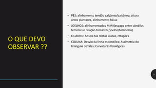 O QUE DEVO
OBSERVAR ??
11
• PÉS: alinhamento tendão calcâneo/calcâneo, altura
arcos plantares, alinhamento hálux
• JOELHOS: alinhamentodos MMII(espaço entre côndilos
femorais e relação trocânter/joelho/tornozelo)
• QUADRIL: Altura das cristas ilíacas, rotações
• COLUNA: Desvio da linha espondílea; Assimetria do
triângulo deTales; Curvaturas fisiológicas
 