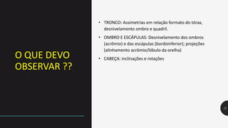 O QUE DEVO
OBSERVAR ??
12
• TRONCO: Assimetrias em relação formato do tórax,
desnivelamento ombro e quadril.
• OMBRO E ESCÁPULAS: Desnivelamento dos ombros
(acrômio) e das escápulas (bordoinferior); projeções
(alinhamento acrômio/lóbulo da orelha)
• CABEÇA: inclinações e rotações
 