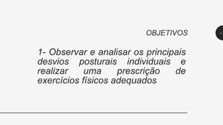 1- Observar e analisar os principais
desvios posturais individuais e
realizar uma prescrição de
exercícios físicos adequados
OBJETIVOS 2
 
