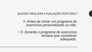 1- Antes de iniciar um programa de
exercícios personalizado ou não.
• 2- Durante o programa de exercícios
sempre que considerar
adequado.
QUANDO REALIZAR A AVALIAÇÃO POSTURAL? 3
 