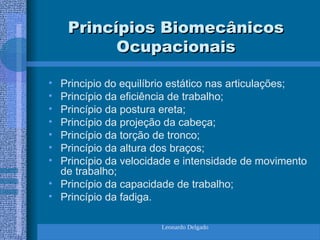Leonardo Delgado
Princípios Biomecânicos
Princípios Biomecânicos
Ocupacionais
Ocupacionais
• Principio do equilíbrio estático nas articulações;
• Princípio da eficiência de trabalho;
• Princípio da postura ereta;
• Princípio da projeção da cabeça;
• Princípio da torção de tronco;
• Princípio da altura dos braços;
• Princípio da velocidade e intensidade de movimento
de trabalho;
• Princípio da capacidade de trabalho;
• Princípio da fadiga.
 