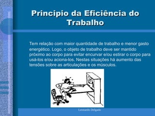 Leonardo Delgado
Principio da Eficiência do
Principio da Eficiência do
Trabalho
Trabalho
Tem relação com maior quantidade de trabalho e menor gasto
energético. Logo, o objeto de trabalho deve ser mantido
próximo ao corpo para evitar encurvar e/ou estirar o corpo para
usá-los e/ou aciona-los. Nestas situações há aumento das
tensões sobre as articulações e os músculos.
 
