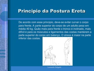 Leonardo Delgado
Principio da Postura Ereta
Principio da Postura Ereta
De acordo com esse principio, deve-se evitar curvar o corpo
para frente. A parte superior do corpo de um adulto pesa em
média 40 kg. Quão mais para frente o tronco é inclinado, mais
difícil é para os músculos e ligamentos das costas manterem a
parte superior do corpo em balanço. O stress é maior na parte
inferior das costas.
 