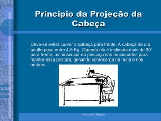 Leonardo Delgado
Principio da Projeção da
Principio da Projeção da
Cabeça
Cabeça
Deve-se evitar curvar a cabeça para frente. A cabeça de um
adulto pesa entre 4-5 Kg. Quando ela é inclinada mais de 30°
para frente, os músculos do pescoço são tencionados para
manter essa postura, gerando sobrecarga na nuca e nos
ombros.
 