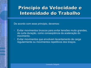Leonardo Delgado
Principio da Velocidade e
Principio da Velocidade e
Intensidade do Trabalho
Intensidade do Trabalho
De acordo com esse principio, devemos:
• Evitar movimentos bruscos para evitar tensões muito grandes,
de curta duração, como conseqüência da aceleração do
movimento.
• Evitar movimentos que envolvam levantamento de carga
regularmente ou movimentos repetitivos dos braços.
 