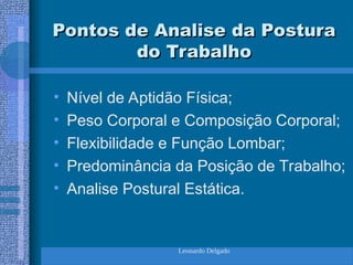 Leonardo Delgado
Pontos de Analise da Postura
Pontos de Analise da Postura
do Trabalho
do Trabalho
• Nível de Aptidão Física;
• Peso Corporal e Composição Corporal;
• Flexibilidade e Função Lombar;
• Predominância da Posição de Trabalho;
• Analise Postural Estática.
 