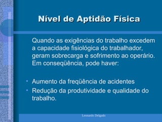 Leonardo Delgado
Nível de Aptidão Física
Nível de Aptidão Física
Quando as exigências do trabalho excedem
a capacidade fisiológica do trabalhador,
geram sobrecarga e sofrimento ao operário.
Em conseqüência, pode haver:
• Aumento da freqüência de acidentes
• Redução da produtividade e qualidade do
trabalho.
 