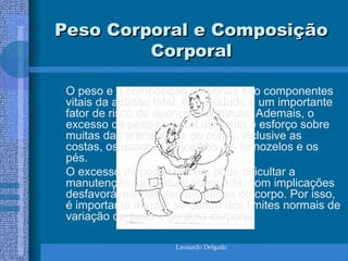 Leonardo Delgado
Peso Corporal e Composição
Peso Corporal e Composição
Corporal
Corporal
O peso e a composição corporais são componentes
vitais da aptidão total. A obesidade é um importante
fator de risco de doenças cardíacas. Ademais, o
excesso de peso corporal aumenta o esforço sobre
muitas das articulações do corpo, inclusive as
costas, os quadris, os joelhos, os tornozelos e os
pés.
O excesso de peso também pode dificultar a
manutenção da postura adequada, com implicações
desfavoráveis nas demais partes do corpo. Por isso,
é importante manter-se dentro dos limites normais de
variação de peso e gordura corporal.
 
