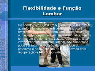 Leonardo Delgado
Flexibilidade e Função
Flexibilidade e Função
Lombar
Lombar
De acordo com HOWLEY & FRANKS (2000, p.2116)
quando a função lombar é considerada, boa à
amplitude articular (AM) tem uma importância
aumentada porque pode diminuir a probabilidade de
termos um problema nas costas. Além disso, uma
vez ocorrido um problema lombar, AM aumentada
pode ser fator de redução da severidade do
problema e da quantidade de tempo levado para
recuperação e retorno ao trabalho.
 
