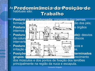 Leonardo Delgado
As principais conseqüências de determinadas posturas
habituais são:
• Postura de pé prolongada: congestão das pernas,
formação de edemas ou varizes e deformação dos pés;
• Postura sentada curvado: compressão dos órgãos
internos prováveis distúrbios digestivos;
• Postura curvada (de pé, sentado, ajoelhado): desvios
da coluna vértebras, afecções e lesões dos discos
intervertebrais;
• Postura ajoelhada: deterioração dos meniscos e
irritação das bolsas sinuviais das articulações.
• Posições em falsas ou a crispação de determinados
grupos musculares: podem provocar endurecimento
dos músculos e dos pontos de fixação dos tendões
principalmente na região da nuca e escapula.
Predominância da Posição de
Predominância da Posição de
Trabalho
Trabalho
 