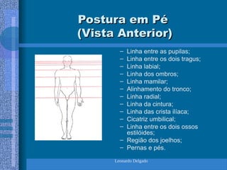 Leonardo Delgado
Postura em Pé
Postura em Pé
(Vista Anterior)
(Vista Anterior)
– Linha entre as pupilas;
– Linha entre os dois tragus;
– Linha labial;
– Linha dos ombros;
– Linha mamilar;
– Alinhamento do tronco;
– Linha radial;
– Linha da cintura;
– Linha das crista ilíaca;
– Cicatriz umbilical;
– Linha entre os dois ossos
estilóides;
– Região dos joelhos;
– Pernas e pés.
 