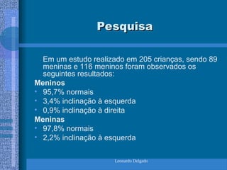 Leonardo Delgado
Pesquisa
Pesquisa
Em um estudo realizado em 205 crianças, sendo 89
meninas e 116 meninos foram observados os
seguintes resultados:
Meninos
• 95,7% normais
• 3,4% inclinação à esquerda
• 0,9% inclinação à direita
Meninas
• 97,8% normais
• 2,2% inclinação à esquerda
 