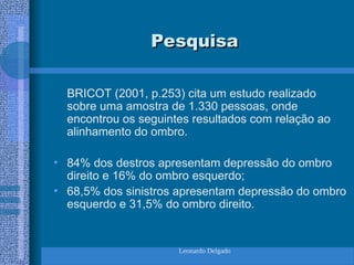 Leonardo Delgado
Pesquisa
Pesquisa
BRICOT (2001, p.253) cita um estudo realizado
sobre uma amostra de 1.330 pessoas, onde
encontrou os seguintes resultados com relação ao
alinhamento do ombro.
• 84% dos destros apresentam depressão do ombro
direito e 16% do ombro esquerdo;
• 68,5% dos sinistros apresentam depressão do ombro
esquerdo e 31,5% do ombro direito.
 