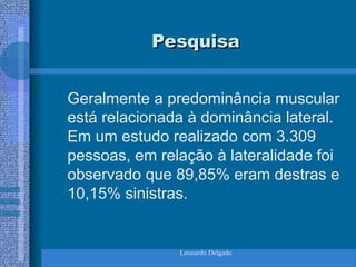 Leonardo Delgado
Pesquisa
Pesquisa
Geralmente a predominância muscular
está relacionada à dominância lateral.
Em um estudo realizado com 3.309
pessoas, em relação à lateralidade foi
observado que 89,85% eram destras e
10,15% sinistras.
 