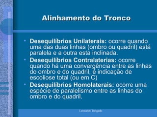 Leonardo Delgado
Alinhamento do Tronco
Alinhamento do Tronco
• Desequilíbrios Unilaterais: ocorre quando
uma das duas linhas (ombro ou quadril) está
paralela e a outra esta inclinada.
• Desequilíbrios Contralaterias: ocorre
quando há uma convergência entre as linhas
do ombro e do quadril, é indicação de
escoliose total (ou em C)
• Desequilíbrios Homolaterais: ocorre uma
espécie de paralelismo entre as linhas do
ombro e do quadril.
 