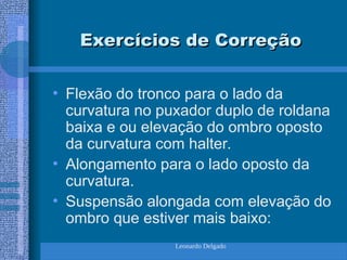 Leonardo Delgado
Exercícios de Correção
Exercícios de Correção
• Flexão do tronco para o lado da
curvatura no puxador duplo de roldana
baixa e ou elevação do ombro oposto
da curvatura com halter.
• Alongamento para o lado oposto da
curvatura.
• Suspensão alongada com elevação do
ombro que estiver mais baixo:
 