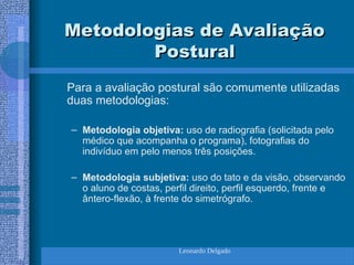 Leonardo Delgado
Metodologias de Avaliação
Metodologias de Avaliação
Postural
Postural
Para a avaliação postural são comumente utilizadas
duas metodologias:
– Metodologia objetiva: uso de radiografia (solicitada pelo
médico que acompanha o programa), fotografias do
indivíduo em pelo menos três posições.
– Metodologia subjetiva: uso do tato e da visão, observando
o aluno de costas, perfil direito, perfil esquerdo, frente e
ântero-flexão, à frente do simetrógrafo.
 
