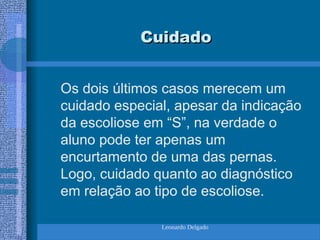 Leonardo Delgado
Cuidado
Cuidado
Os dois últimos casos merecem um
cuidado especial, apesar da indicação
da escoliose em “S”, na verdade o
aluno pode ter apenas um
encurtamento de uma das pernas.
Logo, cuidado quanto ao diagnóstico
em relação ao tipo de escoliose.
 
