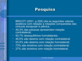 Leonardo Delgado
Pesquisa
Pesquisa
BRICOT (2001, p.259) cita os seguintes valores
estáticos com relação a rotações comparadas das
cinturas escapular e pélvica.
• 49,3% das pessoas apresentam rotação
contralateral;
• 50,7% desequilíbrios homolaterais;
• 46,5% são destros com rotação contralateral;
• 53,5% são destros com rotação homolateral;
• 73% são sinistros com rotação contralateral;
• 27% são sinistros com rotação homolateral.
 