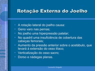Leonardo Delgado
Rotação Externa do Joelho
Rotação Externa do Joelho
• A rotação lateral do joelho causa:
• Geno varo nas pernas;
• No joelho uma hiperpressão patelar;
• No quadril uma insuficiência de cobertura das
cabeças femorais;
• Aumento da pressão anterior sobre o acetábulo, que
levará à extensão do osso ilíaco;
• Verticalização do osso sacro;
• Dorso e nádegas planas.
 
