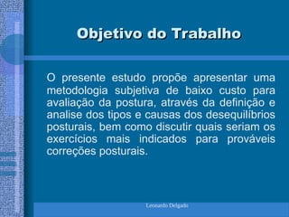 Leonardo Delgado
Objetivo do Trabalho
Objetivo do Trabalho
O presente estudo propõe apresentar uma
metodologia subjetiva de baixo custo para
avaliação da postura, através da definição e
analise dos tipos e causas dos desequilíbrios
posturais, bem como discutir quais seriam os
exercícios mais indicados para prováveis
correções posturais.
 