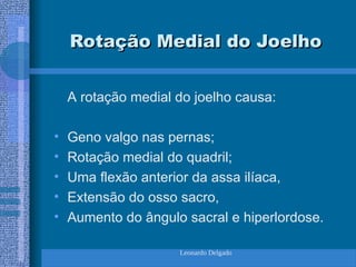 Leonardo Delgado
Rotação Medial do Joelho
Rotação Medial do Joelho
A rotação medial do joelho causa:
• Geno valgo nas pernas;
• Rotação medial do quadril;
• Uma flexão anterior da assa ilíaca,
• Extensão do osso sacro,
• Aumento do ângulo sacral e hiperlordose.
 