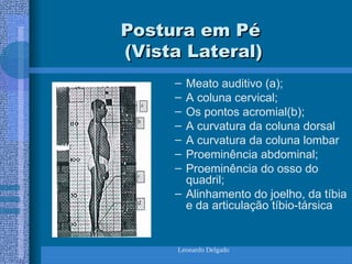 Leonardo Delgado
Postura em Pé
Postura em Pé
(Vista Lateral)
(Vista Lateral)
– Meato auditivo (a);
– A coluna cervical;
– Os pontos acromial(b);
– A curvatura da coluna dorsal
– A curvatura da coluna lombar
– Proeminência abdominal;
– Proeminência do osso do
quadril;
– Alinhamento do joelho, da tíbia
e da articulação tíbio-társica
 