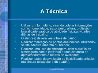 Leonardo Delgado
A Técnica
A Técnica
• Utilizar um formulário, visando coletar informações
como: nome, idade, sexo, peso, altura, profissão,
lateralidade, prática de atividade física,atividades
diárias de trabalho.
• O aluno(a) deverá vestir traje de banho;
• Realizar marcação de pontos anatômicos, utilizando-
se fita adesiva amarela ou branca;
• Realizar uma lista de checagem, com o auxílio do
simetografo com o indivíduo a uma distância de
aproximadamente 3 metros do avaliador;
• Realizar testes de avaliação de flexibilidade articular
(da cintura escapular e do quadril).
 