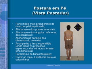 Leonardo Delgado
Postura em Pé
Postura em Pé
(Vista Posterior)
(Vista Posterior)
- Parte média mais protuberante do
osso occipital equilibrada;
- Alinhamento dos pontos acromiais;
- Alinhamento dos ângulos inferiores
das escápulas;
- Alinhamentos paralelo dos
olecranos do cotovelo;
- Acompanha a linha espondiléia
(onde todos os processos
espinhosos das vértebras formam
uma linha reta);
- Paralelismo da linha interglútea;
- Dividir ao meio, à distância entre os
calcanhares
 
