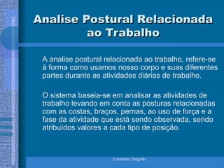 Leonardo Delgado
Analise Postural Relacionada
Analise Postural Relacionada
ao Trabalho
ao Trabalho
A analise postural relacionada ao trabalho, refere-se
à forma como usamos nosso corpo e suas diferentes
partes durante as atividades diárias de trabalho.
O sistema baseia-se em analisar as atividades de
trabalho levando em conta as posturas relacionadas
com as costas, braços, pernas, ao uso de força e a
fase da atividade que está sendo observada, sendo
atribuídos valores a cada tipo de posição.
 