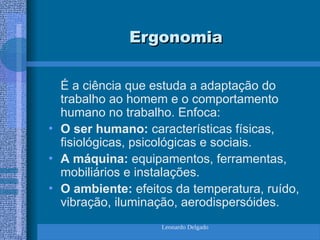 Leonardo Delgado
Ergonomia
Ergonomia
É a ciência que estuda a adaptação do
trabalho ao homem e o comportamento
humano no trabalho. Enfoca:
• O ser humano: características físicas,
fisiológicas, psicológicas e sociais.
• A máquina: equipamentos, ferramentas,
mobiliários e instalações.
• O ambiente: efeitos da temperatura, ruído,
vibração, iluminação, aerodispersóides.
 