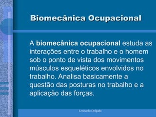 Leonardo Delgado
Biomecânica Ocupacional
Biomecânica Ocupacional
A biomecânica ocupacional estuda as
interações entre o trabalho e o homem
sob o ponto de vista dos movimentos
músculos esqueléticos envolvidos no
trabalho. Analisa basicamente a
questão das posturas no trabalho e a
aplicação das forças.
 