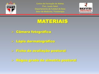 Centro de Formação de Atletas
                    Pres. Laudo Natel
            Departamento de Futebol de Base
             Setor de Medicina / Fisioterapia



              MATERIAIS

 Câmera fotográfica

 Lápis dermatográfico

 Ficha de avaliação postural

 Régua grade de simetria postural
 