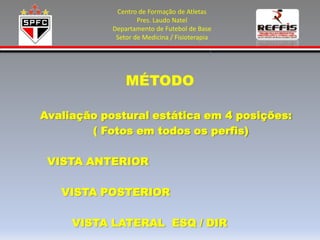 Centro de Formação de Atletas
                    Pres. Laudo Natel
            Departamento de Futebol de Base
             Setor de Medicina / Fisioterapia




                MÉTODO

Avaliação postural estática em 4 posições:
        ( Fotos em todos os perfis)

 VISTA ANTERIOR

   VISTA POSTERIOR

     VISTA LATERAL ESQ / DIR
 