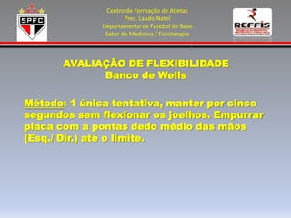 Centro de Formação de Atletas
                      Pres. Laudo Natel
              Departamento de Futebol de Base
               Setor de Medicina / Fisioterapia



       AVALIAÇÃO DE FLEXIBILIDADE
             Banco de Wells

Método: 1 única tentativa, manter por cinco
segundos sem flexionar os joelhos. Empurrar
placa com a pontas dedo médio das mãos
(Esq./ Dir.) até o limite.
 